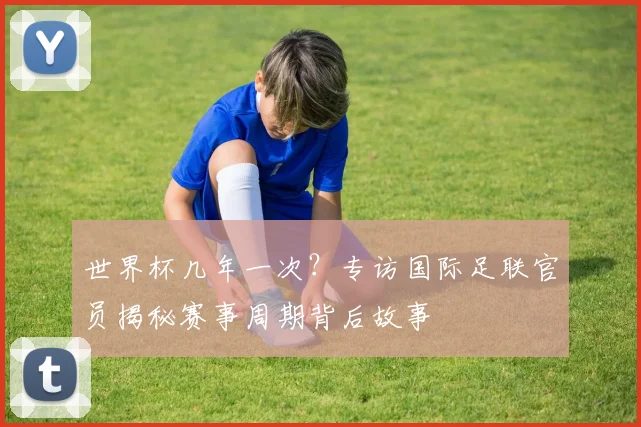 世界杯几年一次？专访国际足联官员揭秘赛事周期背后故事