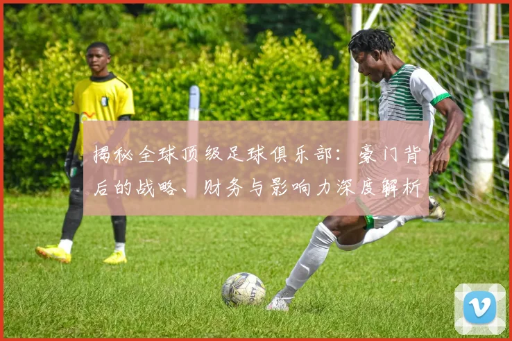 揭秘全球顶级足球俱乐部：豪门背后的战略、财务与影响力深度解析