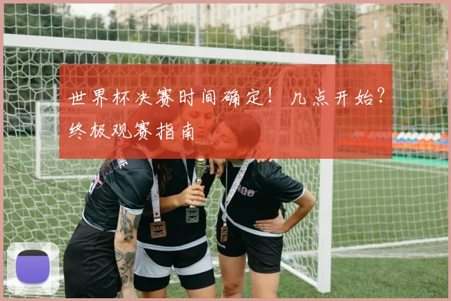 世界杯决赛时间确定！几点开始？终极观赛指南