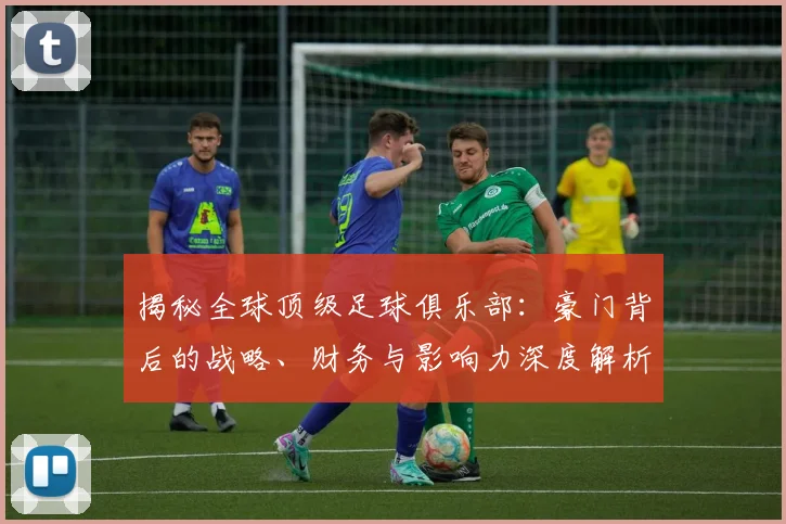 揭秘全球顶级足球俱乐部：豪门背后的战略、财务与影响力深度解析