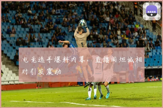 电竞选手爆料内幕，直播间坦诚相对引发震动