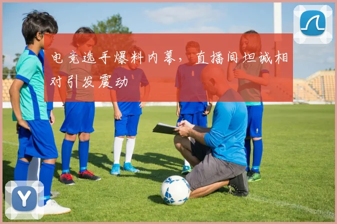 电竞选手爆料内幕，直播间坦诚相对引发震动