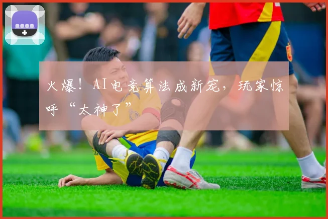 火爆！AI电竞算法成新宠，玩家惊呼“太神了”
