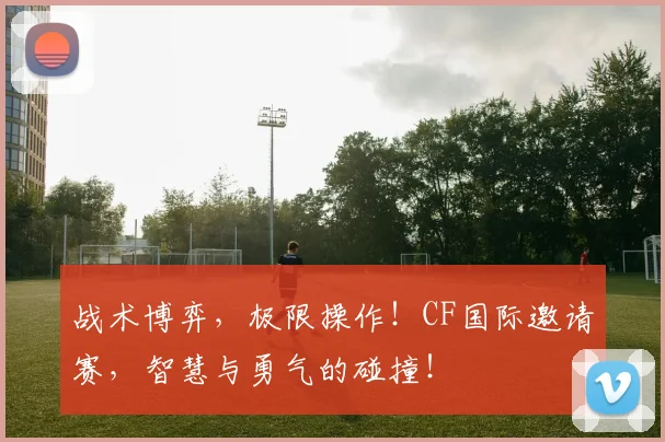 战术博弈，极限操作！CF国际邀请赛，智慧与勇气的碰撞！