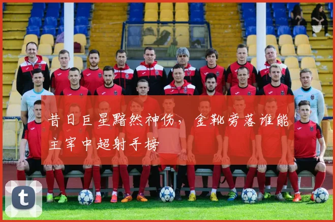 昔日巨星黯然神伤，金靴旁落谁能主宰中超射手榜